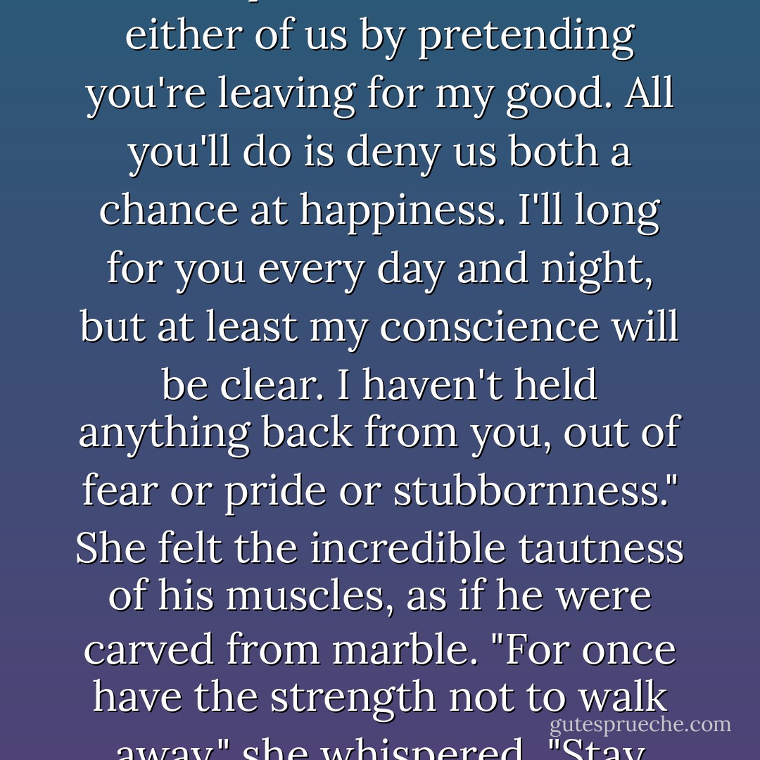 Then what do you want?" she asked softly.<br />He shook his head without answering. But Sara knew. He wanted to be safe. If he were rich and powerful enough, he would never be hurt, lonely, or abandoned. He would never have to trust anyone. She continued to stroke his hair, playing lightly with the thick raven locks. 'Take a chance on me," she urged. "Do you really have so much to lose?"<br /><br />He gave a harsh laugh and loosened his arms to release her. "More than you know."<br /><br />Clinging to him desperately, Sara kept her mouth at his ear. "Listen to me." All she could do was play her last card. Her voice trembled with emotion. "You can't change the truth. You can act as though you're deaf and blind, you can walk away from me forever, but the truth will still be there, and you can't make it go away. I love you." She felt an involuntary tremor run through him. "I love you," she repeated. "Don't lie to either of us by pretending you're leaving for my good. All you'll do is deny us both a chance at happiness. I'll long for you every day and night, but at least my conscience will be clear. I haven't held anything back from you, out of fear or pride or stubbornness." She felt the incredible tautness of his muscles, as if he were carved from marble. "For once have the strength not to walk away," she whispered. "Stay with me. Let me love you, Derek."<br /><br />He stood there frozen in defeat, with all the warmth and promise of her in his arms ... and he couldn't allow himself to take what she offered. He'd never felt so worthless, so much a fraud. Perhaps for a day, a week, he could be what she wanted. But no longer than that. He had sold his honor, his conscience, his body, anything he could use to escape the lot he'd been given in life. And now, with all his great fortune, he couldn't buy back what he'd sacrificed. Were he capable of tears, he would have shed them. Instead he felt numbing coldness spread through his body, filling up the region where his heart should have been. It wasn't difficult to walk away from her. It was appallingly easy.<br />Sara made an inarticulate sound as he extricated himself from her embrace. He left her as he had left the others, without looking back. - Lisa Kleypas