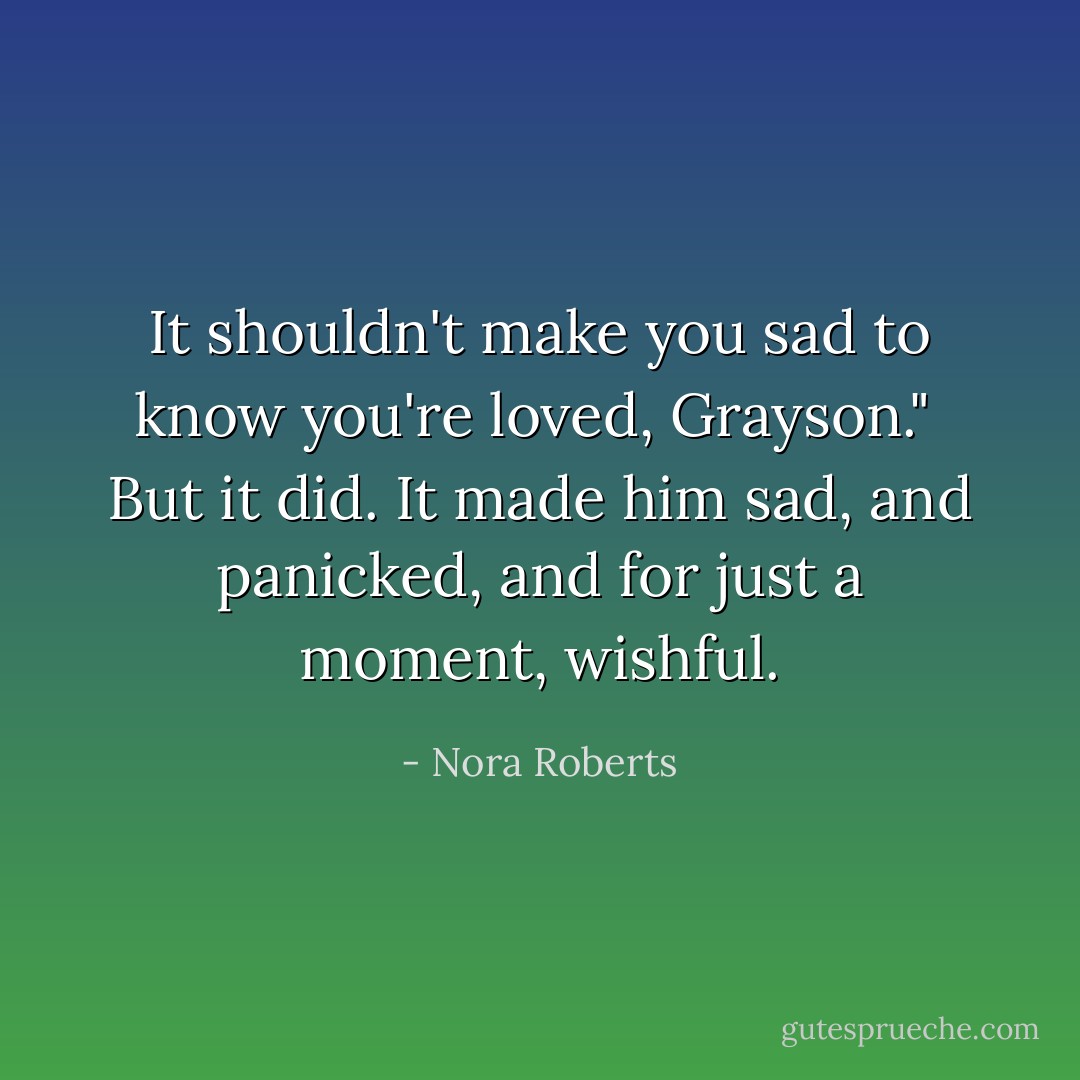 It shouldn't make you sad to know you're loved, Grayson."<br /><br />But it did. It made him sad, and panicked, and for just a moment, wishful. - Nora Roberts