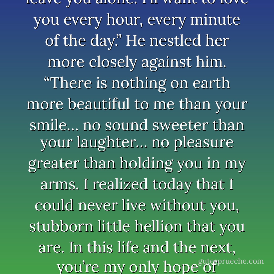Close your eyes,” Marcus said, his hand moving to her bottom in a circling caress. He brushed his mouth over her forehead and her fragile eyelids. “Rest. You’ll need to regain your strength… because once we’re married, I won’t be able to leave you alone. I’ll want to love you every hour, every minute of the day.” He nestled her more closely against him. “There is nothing on earth more beautiful to me than your smile… no sound sweeter than your laughter… no pleasure greater than holding you in my arms. I realized today that I could never live without you, stubborn little hellion that you are. In this life and the next, you’re my only hope of happiness. Tell me, Lillian, dearest love… how can you have reached so far inside my heart?” He paused to kiss her damp silken skin… and smiled as the wisp of a feminine snore broke the peaceful silence. - Lisa Kleypas