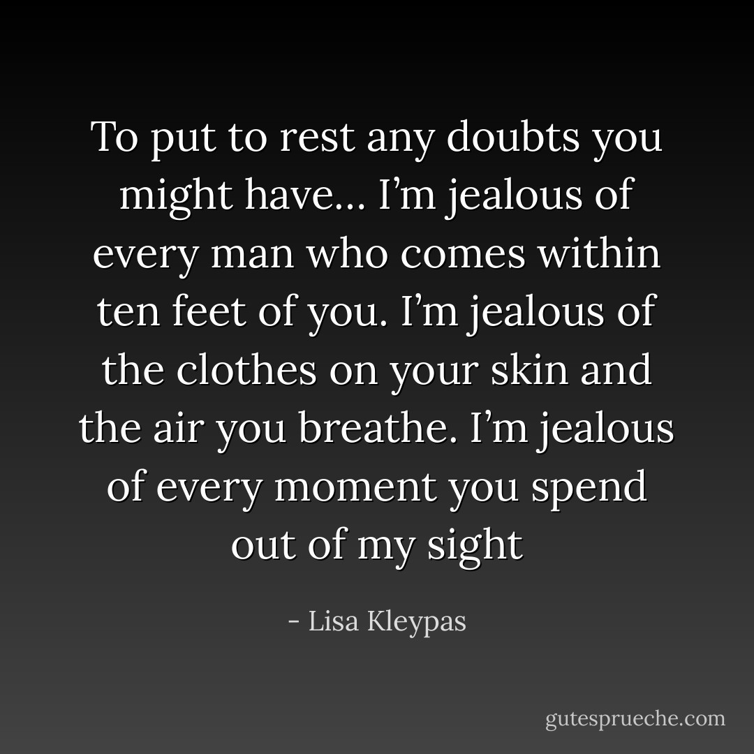 To put to rest any doubts you might have… I’m jealous of every man who comes within ten feet of you. I’m jealous of the clothes on your skin and the air you breathe. I’m jealous of every moment you spend out of my sight - Lisa Kleypas