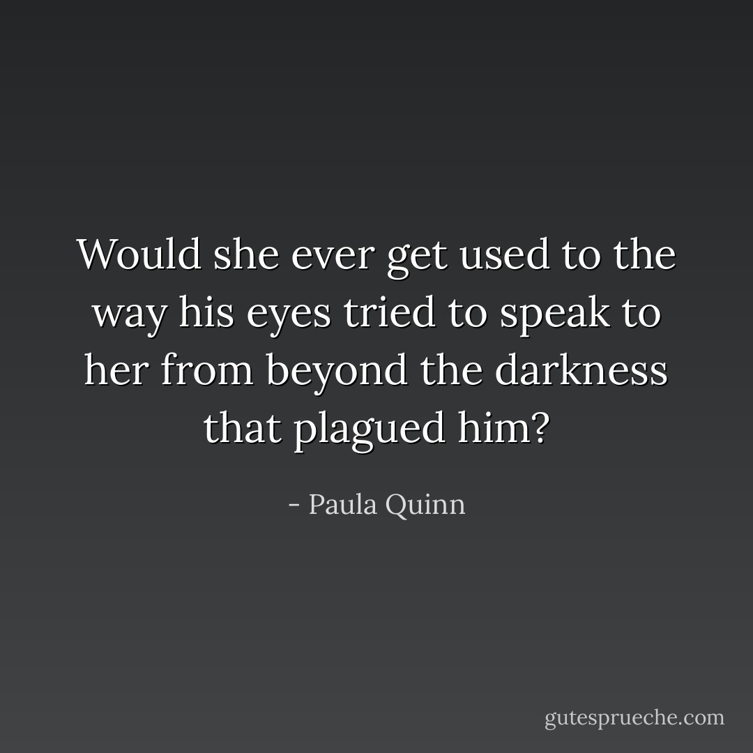 Would she ever get used to the way his eyes tried to speak to her from beyond the darkness that plagued him? - Paula Quinn