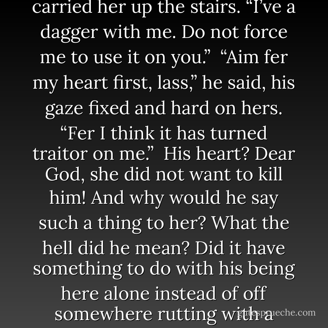 Graham,” she warned,tight-lipped, as he carried her up the stairs. “I’ve a dagger with me. Do not force me to use it on you.”<br /><br />“Aim fer my heart first, lass,” he said, his gaze fixed and hard on hers. “Fer I think it has turned traitor on me.”<br /><br />His heart? Dear God, she did not want to kill him! And why would he say such a thing to her? What the hell did he mean? Did it have something to do with his being here alone instead of off somewhere rutting with a serving wench? - Paula Quinn
