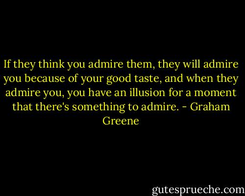 If they think you admire them, they will admire you because of your good taste, and when they admire you, you have an illusion for a moment that there's something to admire. - Graham Greene