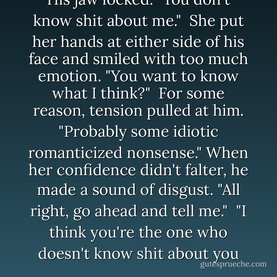 His jaw locked. "You don't know shit about me."<br /><br />She put her hands at either side of his face and smiled with too much emotion. "You want to know what I think?"<br /><br />For some reason, tension pulled at him. "Probably some idiotic romanticized nonsense." When her confidence didn't falter, he made a sound of disgust. "All right, go ahead and tell me."<br /><br />"I think you're the one who doesn't know shit about you - Lori Foster