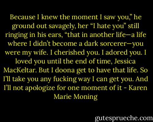 Because I knew the moment I saw you,” he ground out savagely, her “I hate you” still ringing in his ears, “that in another life—a life where I didn’t become a dark sorcerer—you were my wife. I cherished you. I adored you. I loved you until the end of time, Jessica MacKeltar. But I doona get to have that life. So I’ll take you any fucking way I can get you. And I’ll not apologize for one moment of it - Karen Marie Moning