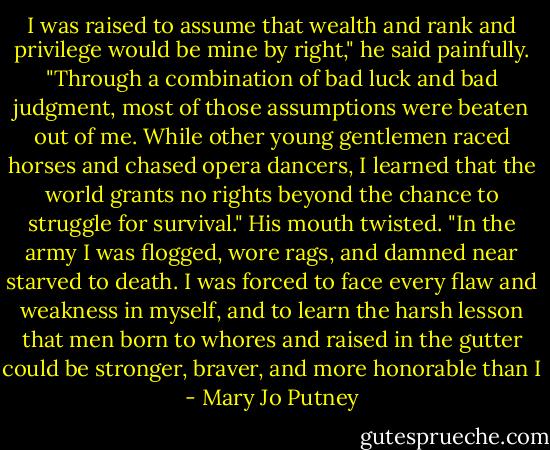 I was raised to assume that wealth and rank and privilege would be mine by right," he said painfully. "Through a combination of bad luck and bad judgment, most of those assumptions were beaten out of me. While other young gentlemen raced horses and chased opera dancers, I learned that the world grants no rights beyond the chance to struggle for survival." His mouth twisted. "In the army I was flogged, wore rags, and damned near starved to death. I was forced to face every flaw and weakness in myself, and to learn the harsh lesson that men born to whores and raised in the gutter could be stronger, braver, and more honorable than I - Mary Jo Putney