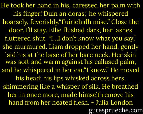 He took her hand in his, caressed her palm with his finger.“Duin an doras,” he whispered hoarsely, feverishly.“Fuirichidh mise.”<br />Close the door. I’ll stay.<br />Ellie flushed dark, her lashes fluttered shut. “I…I don’t know what you say,” she murmured.<br />Liam dropped her hand, gently laid his at the base of her bare neck. Her skin was soft and warm against his callused palm, and he whispered in her ear,“I know.” He moved his head; his lips whisked across hers, shimmering like a whisper of silk.<br />He breathed her in once more, made himself remove his hand from her heated flesh. - Julia London