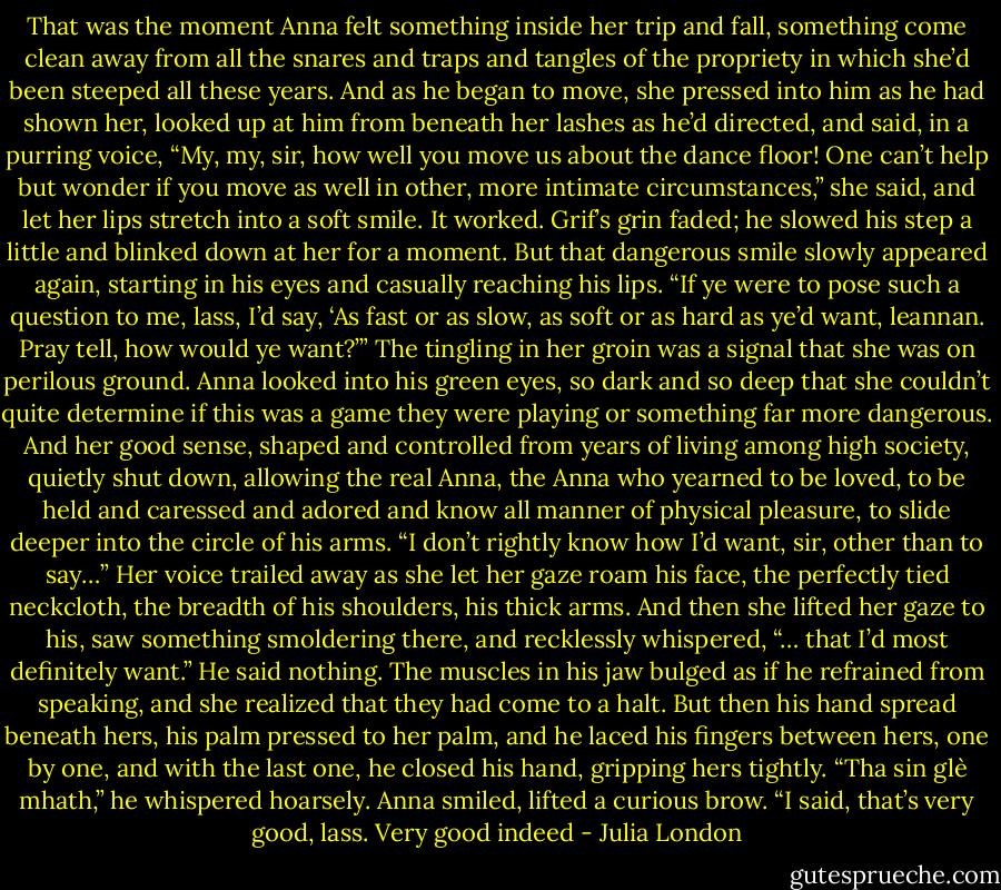 That was the moment Anna felt something inside her trip and fall, something come clean away from all the snares and traps and tangles of the propriety in which she’d been steeped all these years. And as he began to move, she pressed into him as he had shown her, looked up at him from beneath her lashes as he’d directed, and said, in a purring voice, “My, my, sir, how well you move us about the dance floor! One can’t help but wonder if you move as well in other, more intimate circumstances,” she said, and let her lips stretch into a soft smile.<br />It worked. Grif’s grin faded; he slowed his step a little and blinked down at her for a moment. But that dangerous smile slowly appeared again, starting in his eyes and casually reaching his lips. “If ye were to pose such a question to me, lass, I’d say, ‘As fast or as slow, as soft or as hard as ye’d want, leannan. Pray tell, how would ye want?’”<br />The tingling in her groin was a signal that she was on perilous ground. Anna looked into his green eyes, so dark and so deep that she couldn’t quite determine if this was a game they were playing or something far more dangerous. And her good sense, shaped and controlled from years of living among high society, quietly shut down, allowing the real Anna, the Anna who yearned to be loved, to be held and caressed and adored and know all manner of physical pleasure, to slide deeper into the circle of his arms.<br />“I don’t rightly know how I’d want, sir, other than to say…” Her voice trailed away as she let her gaze roam his face, the perfectly tied neckcloth, the breadth of his shoulders, his thick arms. And then she lifted her gaze to his, saw something smoldering there, and recklessly whispered, “… that I’d most definitely want.”<br />He said nothing. The muscles in his jaw bulged as if he refrained from speaking, and she realized that they had come to a halt. But then his hand spread beneath hers, his palm pressed to her palm, and he laced his fingers between hers, one by one, and with the last one, he closed his hand, gripping hers tightly. “Tha sin glè mhath,” he whispered hoarsely.<br />Anna smiled, lifted a curious brow.<br />“I said, that’s very good, lass. Very good indeed - Julia London