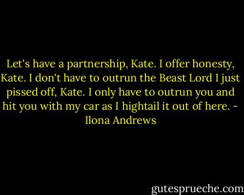 Let's have a partnership, Kate. I offer honesty, Kate. I don't have to outrun the Beast Lord I just pissed off, Kate. I only have to outrun you and hit you with my car as I hightail it out of here. - Ilona Andrews