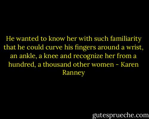 He wanted to know her with such familiarity that he could curve his fingers around a wrist, an ankle, a knee and recognize her from a hundred, a thousand other women - Karen Ranney