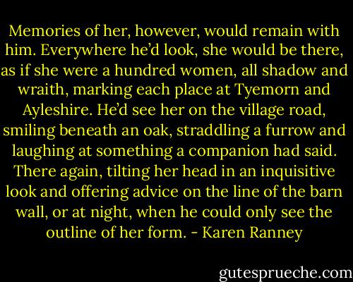 Memories of her, however, would remain with him. Everywhere he’d look, she would be there, as if she were a hundred women, all shadow and wraith, marking each place at Tyemorn and Ayleshire. He’d see her on the village road, smiling beneath an oak, straddling a furrow and laughing at something a companion had said. There again, tilting her head in an inquisitive look and offering advice on the line of the barn wall, or at night, when he could only see the outline of her form. - Karen Ranney