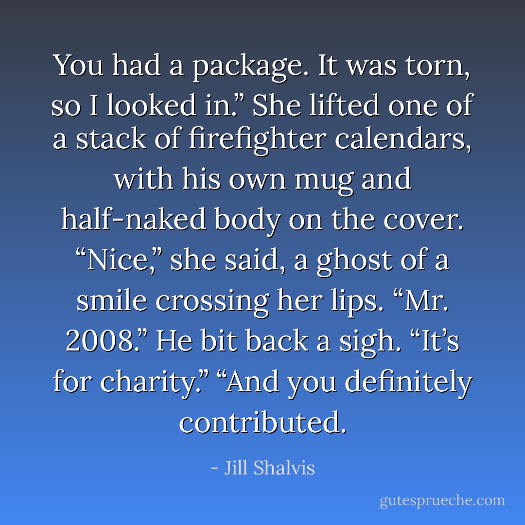 You had a package. It was torn, so I looked in.” She lifted one of a stack of firefighter calendars, with his own mug and half-naked body on the cover. “Nice,” she said, a ghost of a smile crossing her lips. “Mr. 2008.” He bit back a sigh. “It’s for charity.” “And you definitely contributed. - Jill Shalvis