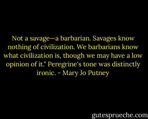 Not a savage—a barbarian. Savages know nothing of civilization. We barbarians know what civilization is, though we may have a low opinion of it." Peregrine's tone was distinctly ironic. - Mary Jo Putney