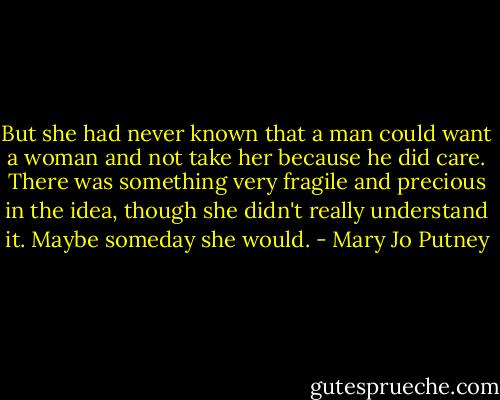But she had never known that a man could want a woman and not take her because he did care. There was something very fragile and precious in the idea, though she didn't really understand it. Maybe someday she would. - Mary Jo Putney