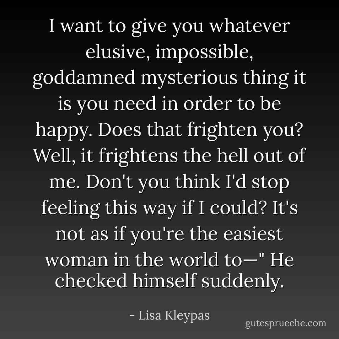 I want to give you whatever elusive, impossible, goddamned mysterious thing it is you need in order to be happy. Does that frighten you? Well, it frightens the hell out of me. Don't you think I'd stop feeling this way if I could? It's not as if you're the easiest woman in the world to—" He checked himself suddenly. - Lisa Kleypas