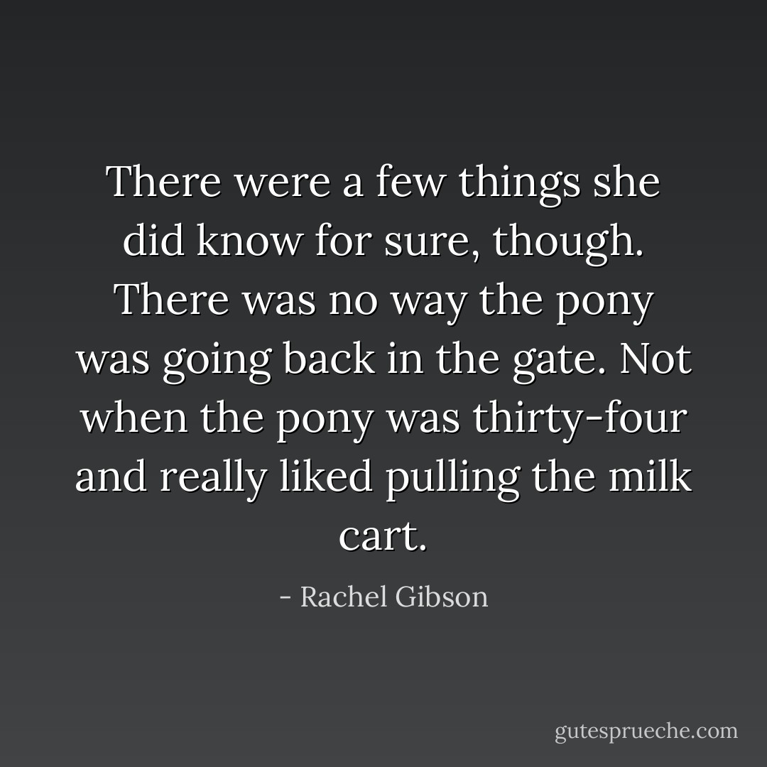 There were a few things she did know for sure, though. There was no way the pony was going back in the gate. Not when the pony was thirty-four and really liked pulling the milk cart. - Rachel Gibson