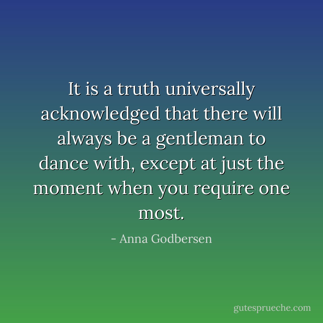 It is a truth universally acknowledged that there will always be a gentleman to dance with, except at just the moment when you require one most. - Anna Godbersen
