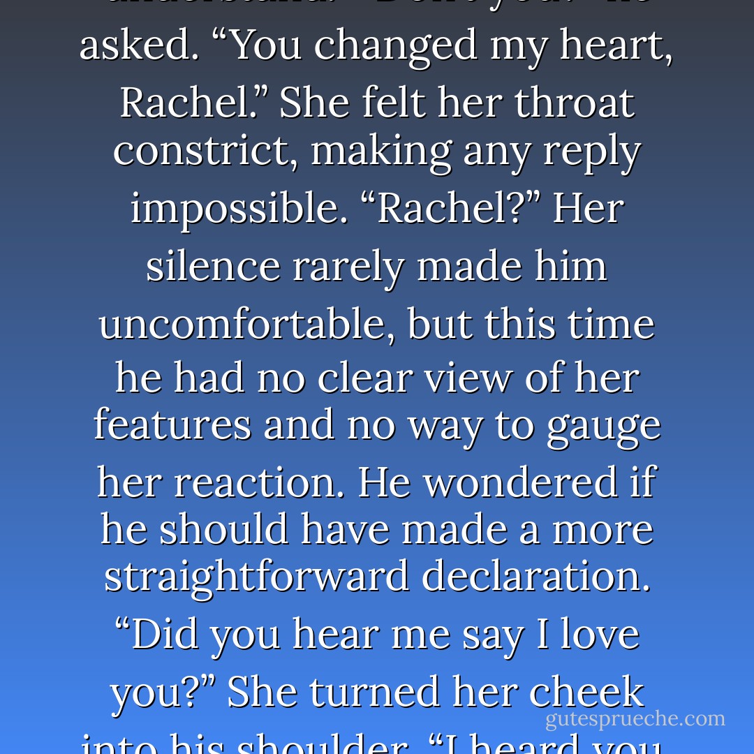 She hesitated. “I’m not sure I understand.”<br />“Don’t you?” he asked. “You changed my heart, Rachel.”<br />She felt her throat constrict, making any reply impossible.<br />“Rachel?” Her silence rarely made him uncomfortable, but this time he had no clear view of her features and no way to gauge her reaction. He wondered if he should have made a more straightforward declaration. “Did you hear me say I love you?”<br />She turned her cheek into his shoulder. “I heard you. - Jo Goodman
