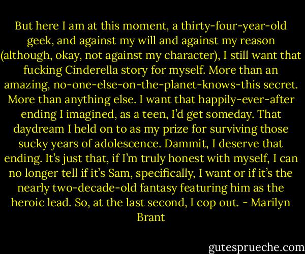 But here I am at this moment, a thirty-four-year-old geek, and against my will and against my reason (although, okay, not against my character), I still want that fucking Cinderella story for myself.<br />More than an amazing, no-one-else-on-the-planet-knows-this secret.<br />More than anything else.<br />I want that happily-ever-after ending I imagined, as a teen, I’d get someday. That daydream I held on to as my prize for surviving those sucky years of adolescence.<br />Dammit, I deserve that ending.<br />It’s just that, if I’m truly honest with myself, I can no longer tell if it’s Sam, specifically, I want or if it’s the nearly two-decade-old fantasy featuring him as the heroic lead.<br />So, at the last second, I cop out. - Marilyn Brant