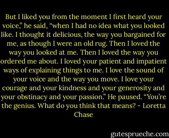 But I liked you from the moment I first heard your voice,” he said, “when I had no idea what you looked like. I thought it delicious, the way you bargained for me, as though I were an old rug. Then I loved the way you looked at me. Then I loved the way you ordered me about. I loved your patient and impatient ways of explaining things to me. I love the sound of your voice and the way you move. I love your courage and your kindness and your generosity and your obstinacy and your passion.” He paused. “You’re the genius. What do you think that means? - Loretta Chase