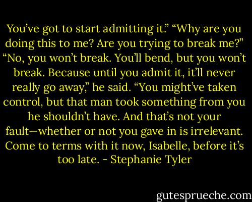 You’ve got to start admitting it.”<br />“Why are you doing this to me? Are you trying to break me?”<br />“No, you won’t break. You’ll bend, but you won’t break. Because until you admit it, it’ll never really go away,” he said. “You might’ve taken control, but that man took something from you he shouldn’t have. And that’s not your fault—whether or not you gave in is irrelevant. Come to terms with it now, Isabelle, before it’s too late. - Stephanie Tyler