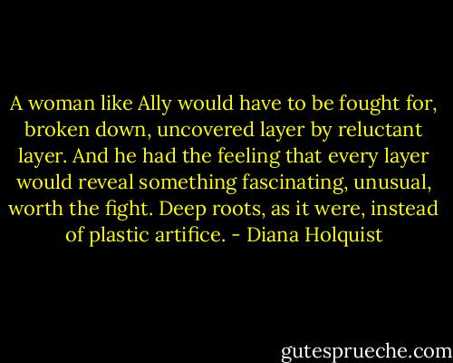 A woman like Ally would have to be fought for, broken down, uncovered layer by reluctant layer. And he had the feeling that every layer would reveal something fascinating, unusual, worth the fight. Deep roots, as it were, instead of plastic artifice. - Diana Holquist