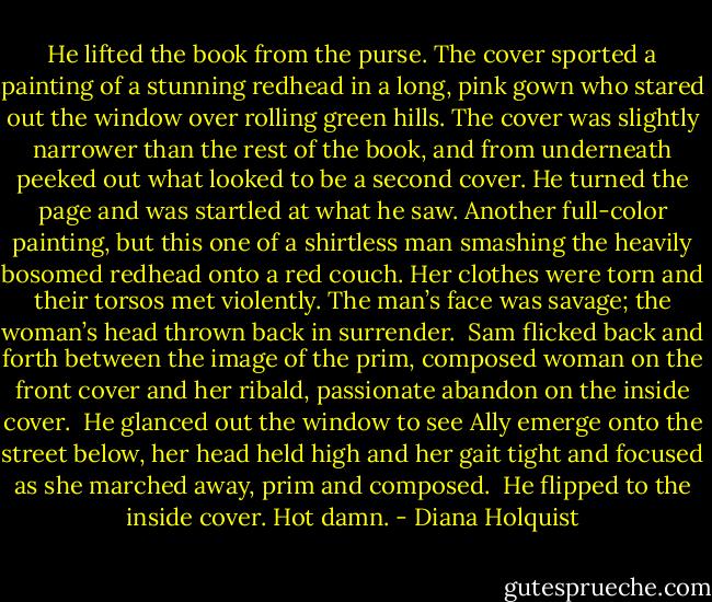 He lifted the book from the purse. The cover sported a painting of a stunning redhead in a long, pink gown who stared out the window over rolling green hills. The cover was slightly narrower than the rest of the book, and from underneath peeked out what looked to be a second cover. He turned the page and was startled at what he saw. Another full-color painting, but this one of a shirtless man smashing the heavily bosomed redhead onto a red couch. Her clothes were torn and their torsos met violently. The man’s face was savage; the woman’s head thrown back in surrender. <br />Sam flicked back and forth between the image of the prim, composed woman on the front cover and her ribald, passionate abandon on the inside cover. <br />He glanced out the window to see Ally emerge onto the street below, her head held high and her gait tight and focused as she marched away, prim and composed. <br />He flipped to the inside cover.<br />Hot damn. - Diana Holquist