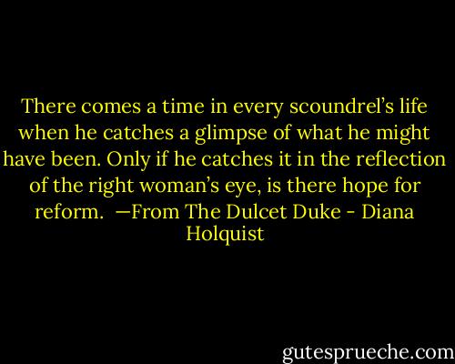 There comes a time in every scoundrel’s life when he catches a glimpse of what he might have been. Only if he catches it in the reflection of the right woman’s eye, is there hope for reform. <br />—From The Dulcet Duke - Diana Holquist