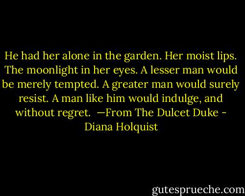 He had her alone in the garden. Her moist lips. The moonlight in her eyes. A lesser man would be merely tempted. A greater man would surely resist. A man like him would indulge, and without regret. <br />—From The Dulcet Duke - Diana Holquist
