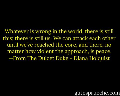 Whatever is wrong in the world, there is still this; there is still us. We can attack each other until we’ve reached the core, and there, no matter how violent the approach, is peace.<br />—From The Dulcet Duke - Diana Holquist
