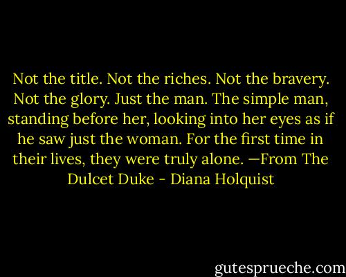 Not the title. Not the riches. Not the bravery. Not the glory. Just the man. The simple man, standing before her, looking into her eyes as if he saw just the woman. For the first time in their lives, they were truly alone.<br />—From The Dulcet Duke - Diana Holquist