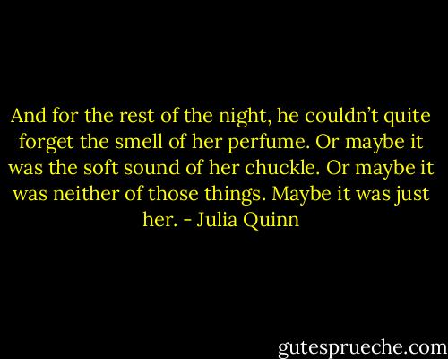 And for the rest of the night, he couldn’t quite forget the smell of her perfume. Or maybe it was the soft sound of her chuckle. Or maybe it was neither of those things. Maybe it was just her. - Julia Quinn