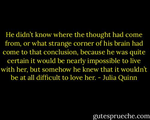 He didn’t know where the thought had come from, or what strange corner of his brain had come to that conclusion, because he was quite certain it would be nearly impossible to live with her, but somehow he knew that it wouldn’t be at all difficult to love her. - Julia Quinn