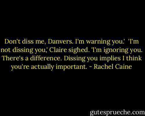 Don't diss me, Danvers. I'm warning you.'<br /><br />'I'm not dissing you,' Claire sighed. 'I'm ignoring you. There's a difference. Dissing you implies I think you're actually important. - Rachel Caine