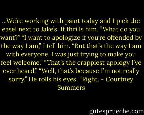 ...We’re working with paint today and I pick the easel next to Jake’s. It thrills him.<br />“What do you want?”<br />“I want to apologize if you’re offended by the way I am,” I tell him. “But that’s the way I am with everyone. I was just trying to make you feel welcome.”<br />“That’s the crappiest apology I’ve ever heard.”<br />“Well, that’s because I’m not really sorry.”<br />He rolls his eyes. “Right. - Courtney Summers