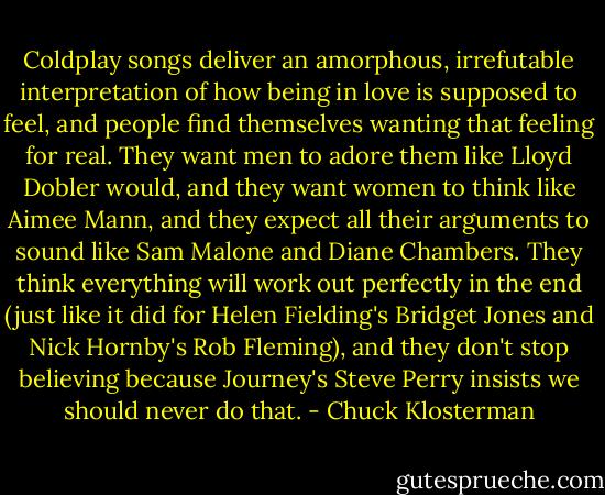 Coldplay songs deliver an amorphous, irrefutable interpretation of how being in love is supposed to feel, and people find themselves wanting that feeling for real. They want men to adore them like Lloyd Dobler would, and they want women to think like Aimee Mann, and they expect all their arguments to sound like Sam Malone and Diane Chambers. They think everything will work out perfectly in the end (just like it did for Helen Fielding's Bridget Jones and Nick Hornby's Rob Fleming), and they don't stop believing because Journey's Steve Perry insists we should never do that. - Chuck Klosterman