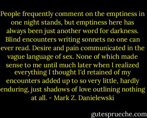 People frequently comment on the emptiness in one night stands, but emptiness here has always been just another word for darkness. Blind encounters writing sonnets no one can ever read. Desire and pain communicated in the vague language of sex.<br />None of which made sense to me until much later when I realized everything I thought I'd retained of my encounters added up to so very little, hardly enduring, just shadows of love outlining nothing at all. - Mark Z. Danielewski