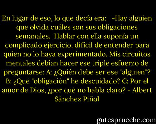 En lugar de eso, lo que decía era: <br /><br />-Hay alguien que olvida cuáles son sus obligaciones semanales.<br /><br />Hablar con ella suponía un complicado ejercicio, difícil de entender para quien no lo haya experimentado. Mis circuitos mentales debían hacer ese triple esfuerzo de preguntarse: A: ¿Quién debe ser ese "alguien"? B: ¿Qué "obligación" he descuidado? C: Por el amor de Dios, ¿por qué no habla claro? - Albert Sánchez Piñol