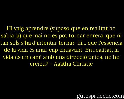 Hi vaig aprendre (suposo que en realitat ho sabia ja) que mai no es pot tornar enrera, que ni tan sols s'ha d'intentar tornar-hi... que l'essència de la vida és anar cap endavant. En realitat, la vida és un camí amb una direcció única, no ho creieu? - Agatha Christie