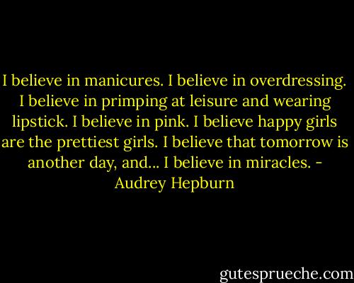 I believe in manicures. I believe in overdressing. I believe in primping at leisure and wearing lipstick. I believe in pink. I believe happy girls are the prettiest girls. I believe that tomorrow is another day, and... I believe in miracles. - Audrey Hepburn