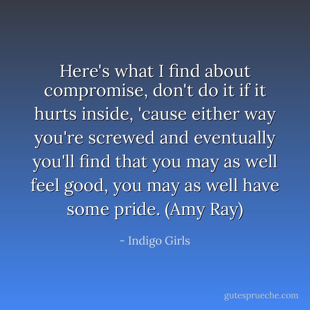 Here's what I find about compromise, don't do it if it hurts inside, 'cause either way you're screwed and eventually you'll find that you may as well feel good, you may as well have some pride. (Amy Ray) - Indigo Girls