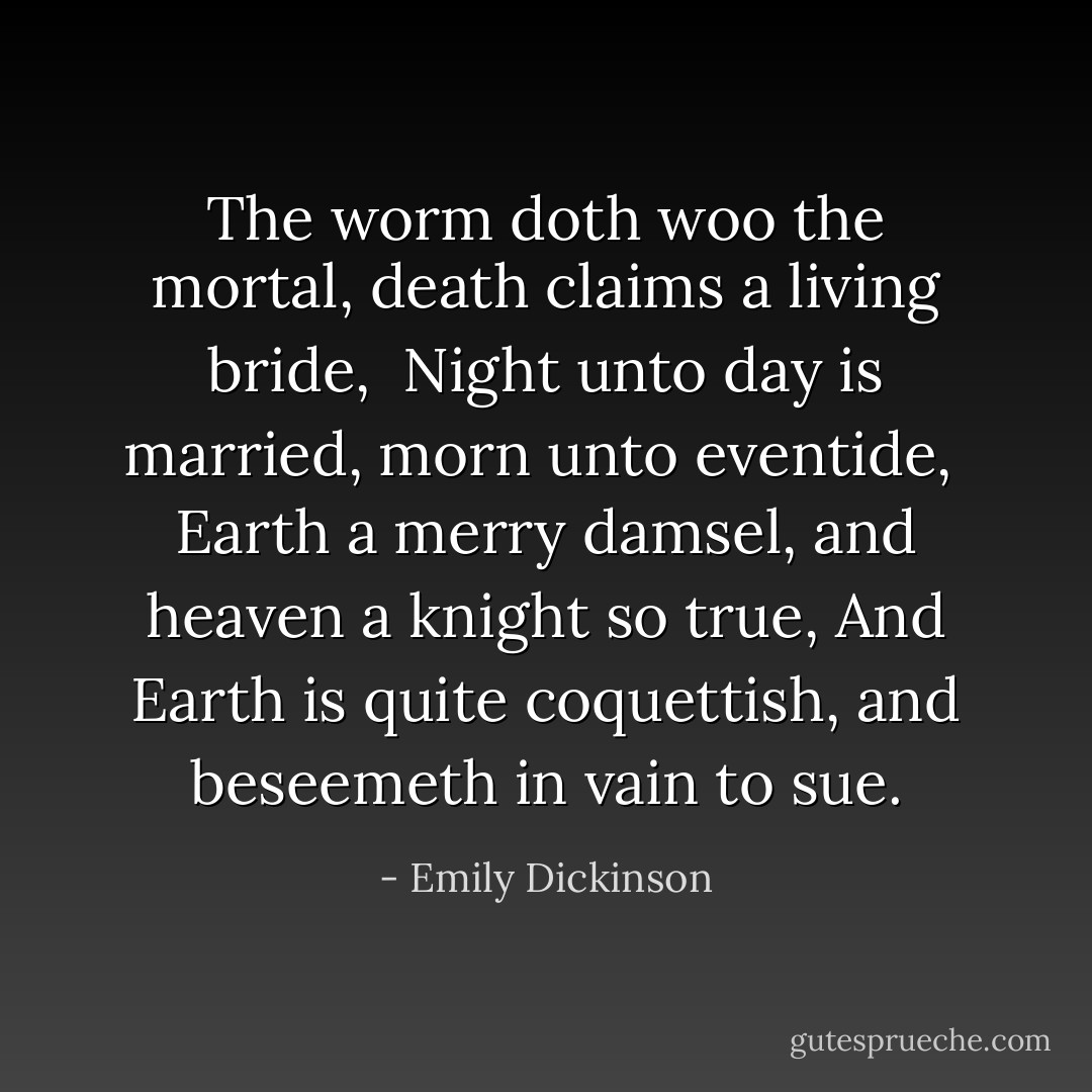 The worm doth woo the mortal, death claims a living bride, <br />Night unto day is married, morn unto eventide, <br />Earth a merry damsel, and heaven a knight so true,<br />And Earth is quite coquettish, and beseemeth in vain to sue. - Emily Dickinson