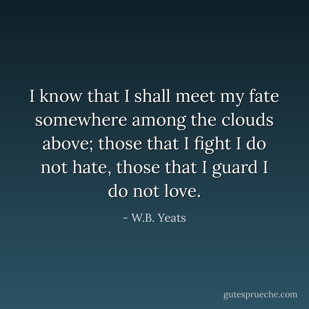 I know that I shall meet my fate somewhere among the clouds above; those that I fight I do not hate, those that I guard I do not love. - W.B. Yeats