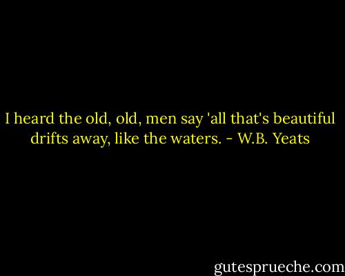 I heard the old, old, men say 'all that's beautiful drifts away, like the waters. - W.B. Yeats