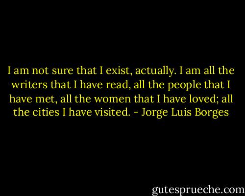 I am not sure that I exist, actually. I am all the writers that I have read, all the people that I have met, all the women that I have loved; all the cities I have visited. - Jorge Luis Borges