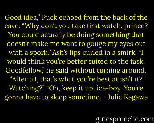 Good idea,” Puck echoed from the back of the cave. “Why don’t you take first watch, prince? You could actually be doing something that doesn’t make me want to gouge my eyes out with a spork.”<br />Ash’s lips curled in a smirk. “I would think you’re better suited to the task, Goodfellow,” he said without turning around. “After all, that’s what you’re best at isn’t it? Watching?”<br />“Oh, keep it up, ice-boy. You’re gonna have to sleep sometime. - Julie Kagawa