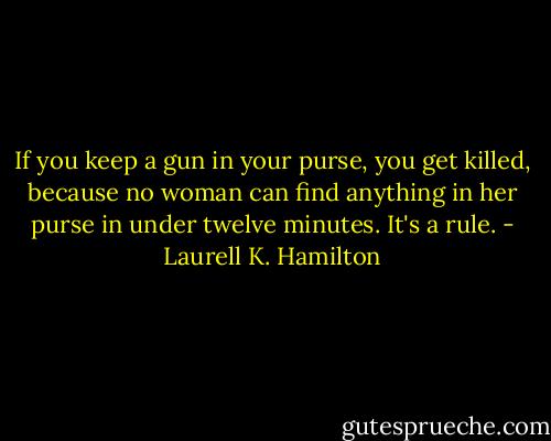 If you keep a gun in your purse, you get killed, because no woman can find anything in her purse in under twelve minutes. It's a rule. - Laurell K. Hamilton