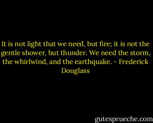 It is not light that we need, but fire; it is not the gentle shower, but thunder. We need the storm, the whirlwind, and the earthquake. - Frederick Douglass