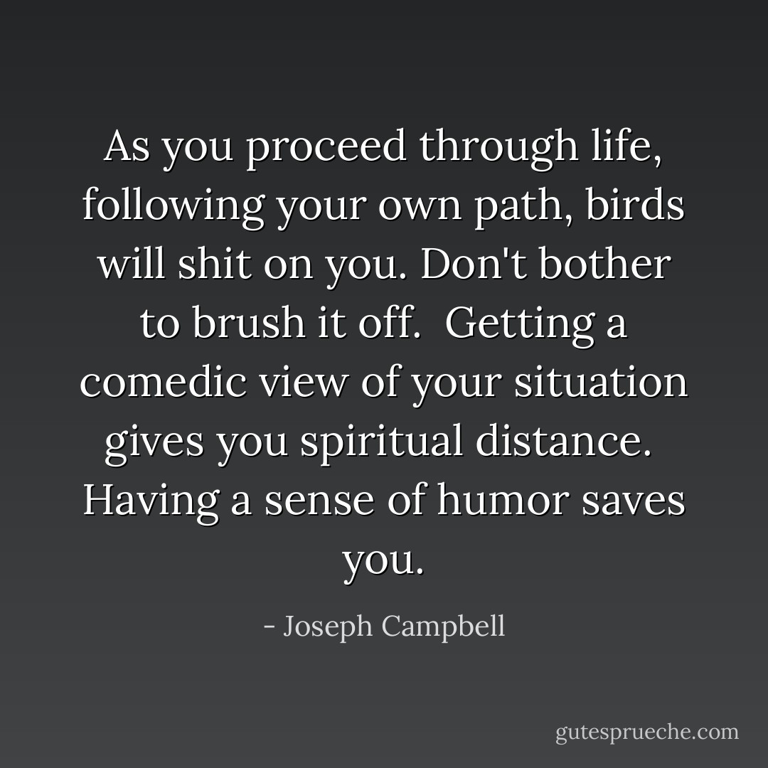 As you proceed through life, following your own path, birds will shit on you. Don't bother to brush it off. <br />Getting a comedic view of your situation gives you spiritual distance. <br />Having a sense of humor saves you. - Joseph Campbell