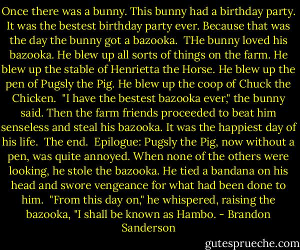 Once there was a bunny. This bunny had a birthday party. It was the bestest birthday party ever. Because that was the day the bunny got a bazooka.<br /> THe bunny loved his bazooka. He blew up all sorts of things on the farm. He blew up the stable of Henrietta the Horse. He blew up the pen of Pugsly the Pig. He blew up the coop of Chuck the Chicken.<br /> "I have the bestest bazooka ever," the bunny said. Then the farm friends proceeded to beat him senseless and steal his bazooka. It was the happiest day of his life.<br /> The end.<br /> Epilogue: Pugsly the Pig, now without a pen, was quite annoyed. When none of the others were looking, he stole the bazooka. He tied a bandana on his head and swore vengeance for what had been done to him.<br /> "From this day on," he whispered, raising the bazooka, "I shall be known as Hambo. - Brandon Sanderson